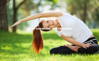 欧博官网-北京队重头再来，去留与引援的关键抉择