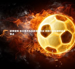 欧博官网-米兰地方当局邀双雄共议 持续打击极端球迷成焦点